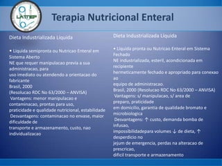 Terapia Nutricional Enteral
Dieta Industrializada Líquida
• Liquida semipronta ou Nutricao Enteral em
Sistema Aberto
NE que requer manipulacao previa a sua
administracao, para
uso imediato ou atendendo a orientacao do
fabricante
Brasil, 2000
(Resolucao RDC No 63/2000 – ANVISA)
Vantagens: menor manipulacao e
contaminacao, prontas para uso,
praticidade e qualidade nutricional, estabilidade
Desvantagens: contaminacao no envase, maior
dificuldade de
transporte e armazenamento, custo, nao
individualizacao
Dieta Industrializada Líquida
• Liquida pronta ou Nutricao Enteral em Sistema
Fechado
NE industrializada, esteril, acondicionada em
recipiente
hermeticamente fechado e apropriado para conexao
ao
equipo de administracao.
Brasil, 2000 (Resolucao RDC No 63/2000 – ANVISA)
Vantagens: s/ manipulacao, s/ area de
preparo, praticidade
em domicilio, garantia de qualidade bromato e
microbiologica
Desvantagens: ↑ custo, demanda bomba de
infusao,
impossibilidadepara volumes ↓ de dieta, ↑
desperdicio no
jejum de emergencia, perdas na alteracao de
prescricao,
dificil transporte e armazenamento
 