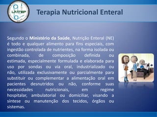 Terapia Nutricional Enteral
Segundo o Ministério da Saúde, Nutrição Enteral (NE)
é todo e qualquer alimento para fins especiais, com
ingestão controlada de nutrientes, na forma isolada ou
combinada, de composição definida ou
estimada, especialmente formulada e elaborada para
uso por sondas ou via oral, industrializado ou
não, utilizada exclusivamente ou parcialmente para
substituir ou complementar a alimentação oral em
pacientes desnutridos ou não, conforme suas
necessidades nutricionais, em regime
hospitalar, ambulatorial ou domiciliar, visando a
síntese ou manutenção dos tecidos, órgãos ou
sistemas.
 