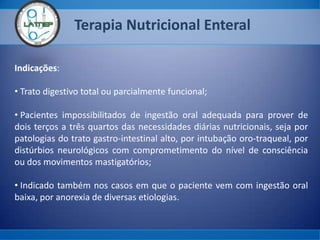 Terapia Nutricional Enteral
Indicações:
• Trato digestivo total ou parcialmente funcional;
• Pacientes impossibilitados de ingestão oral adequada para prover de
dois terços a três quartos das necessidades diárias nutricionais, seja por
patologias do trato gastro-intestinal alto, por intubação oro-traqueal, por
distúrbios neurológicos com comprometimento do nível de consciência
ou dos movimentos mastigatórios;
• Indicado também nos casos em que o paciente vem com ingestão oral
baixa, por anorexia de diversas etiologias.
 