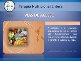 Terapia Nutricional Enteral
VIAS DE ACESSO
A seleção e os cuidados
adequados da via de acesso
são fundamentais para
minimizar os efeitos adversos
e garantir o sucesso da TNE.
Associação Médica Brasileira e Conselho Federal de Medicina
 