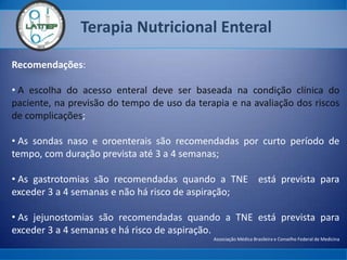 Terapia Nutricional Enteral
Recomendações:
• A escolha do acesso enteral deve ser baseada na condição clínica do
paciente, na previsão do tempo de uso da terapia e na avaliação dos riscos
de complicações;
• As sondas naso e oroenterais são recomendadas por curto período de
tempo, com duração prevista até 3 a 4 semanas;
• As gastrotomias são recomendadas quando a TNE está prevista para
exceder 3 a 4 semanas e não há risco de aspiração;
• As jejunostomias são recomendadas quando a TNE está prevista para
exceder 3 a 4 semanas e há risco de aspiração.
Associação Médica Brasileira e Conselho Federal de Medicina
 