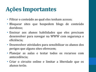 Ações Importantes
• Filtrar o conteúdo ao qual eles tenham acesso;
• Bloquear sites que hospedem blogs de conteúdo
  duvidoso;
• Ensinar aos alunos habilidades que eles precisam
  desenvolver para navegar na WWW com segurança e
  eficiência;
• Desenvolver atividades para sensibilizar os alunos dos
  perigos que alguns sites oferecem;
• Planejar as aulas e testar todos os recursos com
  antecedência;
• Criar o circuito online e limitar a liberdade que os
  alunos terão.
 