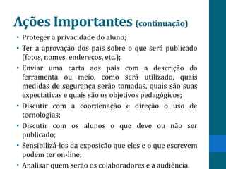 Ações Importantes (continuação)
• Proteger a privacidade do aluno;
• Ter a aprovação dos pais sobre o que será publicado
  (fotos, nomes, endereços, etc.);
• Enviar uma carta aos pais com a descrição da
  ferramenta ou meio, como será utilizado, quais
  medidas de segurança serão tomadas, quais são suas
  expectativas e quais são os objetivos pedagógicos;
• Discutir com a coordenação e direção o uso de
  tecnologias;
• Discutir com os alunos o que deve ou não ser
  publicado;
• Sensibilizá-los da exposição que eles e o que escrevem
  podem ter on-line;
• Analisar quem serão os colaboradores e a audiência.
 