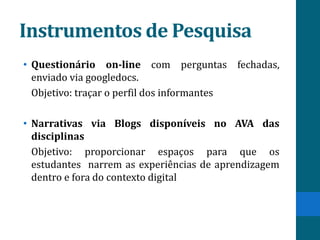 Instrumentos de Pesquisa
• Questionário on-line com perguntas fechadas,
  enviado via googledocs.
  Objetivo: traçar o perfil dos informantes

• Narrativas via Blogs disponíveis no AVA das
  disciplinas
  Objetivo: proporcionar espaços para que os
  estudantes narrem as experiências de aprendizagem
  dentro e fora do contexto digital
 