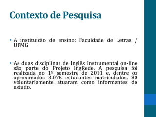 Contexto de Pesquisa

• A instituição de ensino: Faculdade de Letras /
  UFMG


• As duas disciplinas de Inglês Instrumental on-line
  são parte do Projeto IngRede. A pesquisa foi
  realizada no 1º semestre de 2011 e, dentre os
  aproximados 3.076 estudantes matriculados, 80
  voluntariamente atuaram como informantes do
  estudo.
 