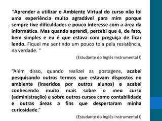 “Aprender a utilizar o Ambiente Virtual do curso não foi
uma experiência muito agradável para mim porque
sempre tive dificuldades e pouco interesse com a área da
informática. Mas quando aprendi, percebi que é, de fato,
bem simples e eu é que estava com preguiça de ficar
lendo. Fiquei me sentindo um pouco tola pela resistência,
na verdade. “
                            (Estudante do Inglês Instrumental I)


“Além disso, quando realizei as postagens, acabei
pesquisando outros termos que estavam dispostos no
ambiente (inseridos por outros alunos) e acabei
conhecendo muito mais sobre o meu curso
(administração) e sobre outros cursos como contabilidade
e outras áreas a fins que despertaram minha
curiosidade.”
                            (Estudante do Inglês Instrumental I)
 