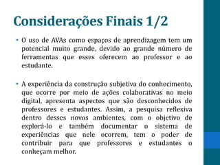 Considerações Finais 1/2
• O uso de AVAs como espaços de aprendizagem tem um
  potencial muito grande, devido ao grande número de
  ferramentas que esses oferecem ao professor e ao
  estudante.

• A experiência da construção subjetiva do conhecimento,
  que ocorre por meio de ações colaborativas no meio
  digital, apresenta aspectos que são desconhecidos de
  professores e estudantes. Assim, a pesquisa reflexiva
  dentro desses novos ambientes, com o objetivo de
  explorá-lo e também documentar o sistema de
  experiências que nele ocorrem, tem o poder de
  contribuir para que professores e estudantes o
  conheçam melhor.
 