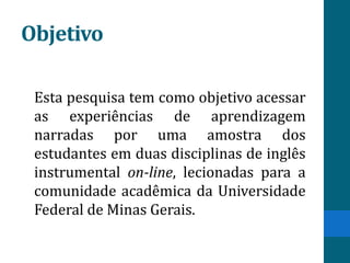 Objetivo

 Esta pesquisa tem como objetivo acessar
 as experiências de aprendizagem
 narradas por uma amostra dos
 estudantes em duas disciplinas de inglês
 instrumental on-line, lecionadas para a
 comunidade acadêmica da Universidade
 Federal de Minas Gerais.
 