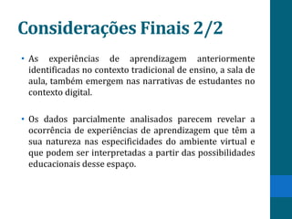 Considerações Finais 2/2
• As experiências de aprendizagem anteriormente
  identificadas no contexto tradicional de ensino, a sala de
  aula, também emergem nas narrativas de estudantes no
  contexto digital.

• Os dados parcialmente analisados parecem revelar a
  ocorrência de experiências de aprendizagem que têm a
  sua natureza nas especificidades do ambiente virtual e
  que podem ser interpretadas a partir das possibilidades
  educacionais desse espaço.
 