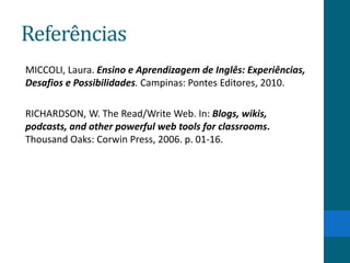 Referências
MICCOLI, Laura. Ensino e Aprendizagem de Inglês: Experiências,
Desafios e Possibilidades. Campinas: Pontes Editores, 2010.

RICHARDSON, W. The Read/Write Web. In: Blogs, wikis,
podcasts, and other powerful web tools for classrooms.
Thousand Oaks: Corwin Press, 2006. p. 01-16.
 