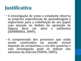Justificativa
• A investigação de como o estudante observa
  as próprias experiências de aprendizagem é
  importante para a redefinição do seu papel,
  cuja atuação no âmbito da aquisição de
  línguas deve ser ativa e autônoma
  (BAMBIRRA, 2009);

• A compreensão dos processos que estão
  sendo construídos no mundo virtual
  depende de escutarmos a voz dos usuários e
  esta investigação pode se utilizar dos
  adventos da internet (PAIVA, 2005).
 