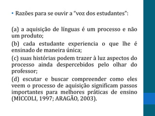• Razões para se ouvir a “voz dos estudantes”:

(a) a aquisição de línguas é um processo e não
um produto;
(b) cada estudante experiencia o que lhe é
ensinado de maneira única;
(c) suas histórias podem trazer à luz aspectos do
processo ainda despercebidos pelo olhar do
professor;
(d) escutar e buscar compreender como eles
veem o processo de aquisição significam passos
importantes para melhores práticas de ensino
(MICCOLI, 1997; ARAGÃO, 2003).
 