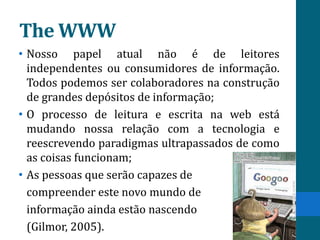 The WWW
• Nosso papel atual não é de leitores
  independentes ou consumidores de informação.
  Todos podemos ser colaboradores na construção
  de grandes depósitos de informação;
• O processo de leitura e escrita na web está
  mudando nossa relação com a tecnologia e
  reescrevendo paradigmas ultrapassados de como
  as coisas funcionam;
• As pessoas que serão capazes de
  compreender este novo mundo de
  informação ainda estão nascendo
  (Gilmor, 2005).
 