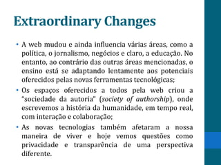 Extraordinary Changes
• A web mudou e ainda influencia várias áreas, como a
  política, o jornalismo, negócios e claro, a educação. No
  entanto, ao contrário das outras áreas mencionadas, o
  ensino está se adaptando lentamente aos potenciais
  oferecidos pelas novas ferramentas tecnológicas;
• Os espaços oferecidos a todos pela web criou a
  “sociedade da autoria” (society of authorship), onde
  escrevemos a história da humanidade, em tempo real,
  com interação e colaboração;
• As novas tecnologias também afetaram a nossa
  maneira de viver e hoje vemos questões como
  privacidade e transparência de uma perspectiva
  diferente.
 