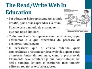 The Read/Write Web In
Education
• Ser educador hoje representa um grande
  desafio, pois nossos aprendizes já estão
  lidando com o mundo de uma maneira
  que não nos é familiar;
• Tudo isso já nos faz repensar como ensinamos, o que
  ensinamos e o que esperamos do processo de
  ensino/aprendizagem;
• É necessário que o ensino redefina quais
  competências precisam ser desenvolvidas, quais serão
  as nossas fontes de conteúdo, como o processo de
  letramento deve acontecer, já que nossos alunos não
  serão somente leitores e escritores, mas também
  editores, redatores e colaboradores.
 