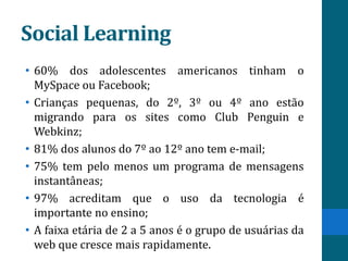 Social Learning
• 60% dos adolescentes americanos tinham o
  MySpace ou Facebook;
• Crianças pequenas, do 2º, 3º ou 4º ano estão
  migrando para os sites como Club Penguin e
  Webkinz;
• 81% dos alunos do 7º ao 12º ano tem e-mail;
• 75% tem pelo menos um programa de mensagens
  instantâneas;
• 97% acreditam que o uso da tecnologia é
  importante no ensino;
• A faixa etária de 2 a 5 anos é o grupo de usuárias da
  web que cresce mais rapidamente.
 