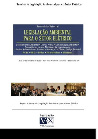 Seminário Legislação Ambiental para o Setor Elétrico




 26 e 27 de outubro de 2010 – Blue Tree Premium Morumbi – São Paulo - SP




  Report – Seminário Legislação Ambiental para o Setor Elétrico




                         Realização
 