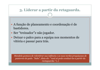 3. Liderar a partir da retaguarda.



A função de planeamento e coordenação é de
bastidores.
Ser “treinador”e não jogador.
Deixar o palco para a equipa nos momentos de
vitória e passar para trás.



Mandela gostava de relembrar sua infância e as suas tardes preguiçosas de
 pastoreio de gado. "Sabe", dizia ele: "você só pode conduzi-los a partir da
                             rectaguarda." (..)
 