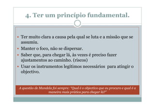 4. Ter um princípio fundamental.


 Ter muito clara a causa pela qual se luta e a missão que se
 assumiu.
 Manter o foco, não se dispersar.
 Saber que, para chegar lá, às vezes é preciso fazer
 ajustamentos ao caminho. (riscos)
 Usar os instrumentos legítimos necessários para atingir o
 objectivo.


A questão de Mandela foi sempre: “Qual é o objectivo que eu procuro e qual é a
                  maneira mais prática para chegar lá?”
 