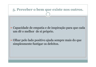 5. Perceber o bem que existe nos outros.




Capacidade de empatia e de inspiração para que cada
um dê o melhor de si próprio.

Olhar pelo lado positivo ajuda sempre mais do que
simplesmente fustigar os defeitos.
 