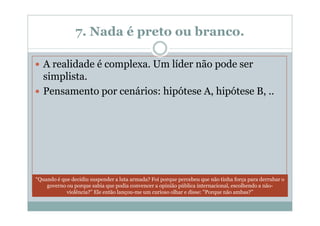 7. Nada é preto ou branco.

   A realidade é complexa. Um líder não pode ser
   simplista.
   Pensamento por cenários: hipótese A, hipótese B, ..




“Quando é que decidiu suspender a luta armada? Foi porque percebeu que não tinha força para derrubar o
    governo ou porque sabia que podia convencer a opinião pública internacional, escolhendo a não-
            violência?” Ele então lançou-me um curioso olhar e disse: "Porque não ambas?”
 