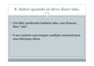 8. Saber quando se deve dizer não.


Um líder ponderado também sabe, com firmeza,
dizer “não”.

O seu carácter será sempre condição essencial para
uma liderança eficaz.
 