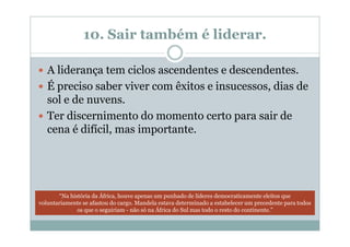 10. Sair também é liderar.

   A liderança tem ciclos ascendentes e descendentes.
   É preciso saber viver com êxitos e insucessos, dias de
   sol e de nuvens.
   Ter discernimento do momento certo para sair de
   cena é difícil, mas importante.




       “Na história da África, houve apenas um punhado de líderes democraticamente eleitos que
voluntariamente se afastou do cargo. Mandela estava determinado a estabelecer um precedente para todos
              os que o seguiriam - não só na África do Sul mas todo o resto do continente.”
 