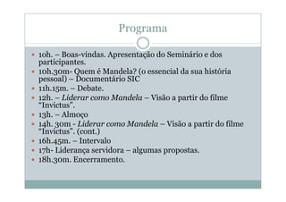 Programa

1oh. – Boas-vindas. Apresentação do Seminário e dos
participantes.
10h.30m- Quem é Mandela? (o essencial da sua história
pessoal) – Documentário SIC
11h.15m. – Debate.
12h. – Liderar como Mandela – Visão a partir do filme
“Invictus”.
13h. – Almoço
14h. 30m - Liderar como Mandela – Visão a partir do filme
“Invictus”. (cont.)
16h.45m. – Intervalo
17h- Liderança servidora – algumas propostas.
18h.30m. Encerramento.
 