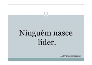 Ninguém nasce
    líder.
          Liderança servidora
 