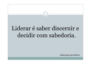 Liderar é saber discernir e
  decidir com sabedoria.


                   Liderança servidora
 