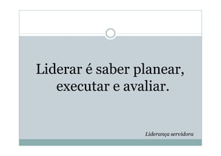 Liderar é saber planear,
   executar e avaliar.


                 Liderança servidora
 