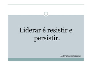 Liderar é resistir e
     persistir.

               Liderança servidora
 