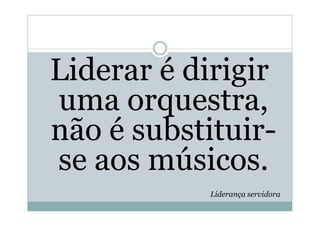 Liderar é dirigir
uma orquestra,
não é substituir-
se aos músicos.
            Liderança servidora
 