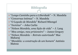 Bibliografia

“Longo Caminho para a Liberdade” – N. Mandela
“Conversas íntimas” – N. Mandela
“O Legado de Mandela” Richard Sthengel
“Invictus” – John Carlin
“Nelson Mandela, uma lição de vida” – J. Lang
“Meu amigo, meu prisioneiro” – James Gregory
“Nelson Mandela – Retrato autorizado” Mac
Maharaj
“Mandela: a construção de um homem” António
Mateus
 