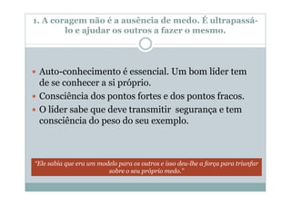 1. A coragem não é a ausência de medo. É ultrapassá-
        lo e ajudar os outros a fazer o mesmo.




 Auto-conhecimento é essencial. Um bom líder tem
 de se conhecer a si próprio.
 Consciência dos pontos fortes e dos pontos fracos.
 O líder sabe que deve transmitir segurança e tem
 consciência do peso do seu exemplo.



“Ele sabia que era um modelo para os outros e isso deu-lhe a força para triunfar
                         sobre o seu próprio medo.”
 