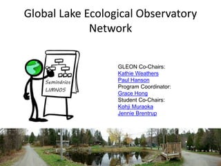 Global Lake Ecological Observatory 
Network 
GLEON Co-Chairs: 
Kathie Weathers 
Paul Hanson 
Program Coordinator: 
Grace Hong 
Student Co-Chairs: 
Kohji Muraoka 
Jennie Brentrup 
 