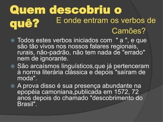 Quem descobriu o
quê?
 Todos estes verbos iniciados com " a ", e que
são tão vivos nos nossos falares regionais,
rurais, não-padrão, não tem nada de "errado"
nem de ignorante.
 São arcaísmos linguísticos,que já pertenceram
à norma literária clássica e depois "saíram de
moda".
 A prova disso é sua presença abundante na
epopéia camoniana,publicada em 1572, 72
anos depois do chamado "descobrimento do
Brasil".
E onde entram os verbos de
Camões?
 