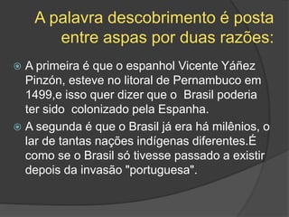 A palavra descobrimento é posta
entre aspas por duas razões:
 A primeira é que o espanhol Vicente Yáñez
Pinzón, esteve no litoral de Pernambuco em
1499,e isso quer dizer que o Brasil poderia
ter sido colonizado pela Espanha.
 A segunda é que o Brasil já era há milênios, o
lar de tantas nações indígenas diferentes.É
como se o Brasil só tivesse passado a existir
depois da invasão "portuguesa".
 