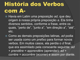 História dos Verbos
com A-
 Havia em Latim uma preposição ad, que deu
origem à nossa própria preposição a. Ela tinha
diversos sentidos, conforme a frase, entre os
quais, “perto de”, “junto a”, “em direção a”, “até”,
etc.
 Como as demais preposições latinas, ad podia
ser usada como um prefixo para formar novos
verbos. Em muitos casos, ela perdia o d final,
que era assimilado pela consoante seguinte: ad
+ prendēre = apprendĕre (aprender); ad +
corrĕre = accorrĕre (acorrer) e assim por diante.
 
