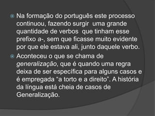  Na formação do português este processo
continuou, fazendo surgir uma grande
quantidade de verbos que tinham esse
prefixo a-, sem que ficasse muito evidente
por que ele estava ali, junto daquele verbo.
 Aconteceu o que se chama de
generalização, que é quando uma regra
deixa de ser específica para alguns casos e
é empregada “a torto e a direito”. A história
da língua está cheia de casos de
Generalização.
 