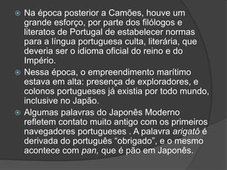 Na época posterior a Camões, houve um
grande esforço, por parte dos filólogos e
literatos de Portugal de estabelecer normas
para a língua portuguesa culta, literária, que
deveria ser o idioma oficial do reino e do
Império.
 Nessa época, o empreendimento marítimo
estava em alta: presença de exploradores, e
colonos portugueses já existia por todo mundo,
inclusive no Japão.
 Algumas palavras do Japonês Moderno
refletem contato muito antigo com os primeiros
navegadores portugueses . A palavra arigatô é
derivada do português “obrigado”, e o mesmo
acontece com pan, que é pão em Japonês.
 