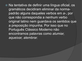  Na tentativa de definir uma língua oficial, os
gramáticos decidiram eliminar da norma-
padrão alguns daqueles verbos em a-, por
que não correspondia a nenhum verbo
original latino nem guardava os sentidos que
a preposição impunha. Por isso que no
Português Clássico Moderno não
encontramos palavras como alumiar,
aqueixar, alembrar.
 