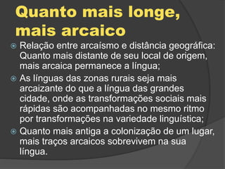 Quanto mais longe,
mais arcaico
 Relação entre arcaísmo e distância geográfica:
Quanto mais distante de seu local de origem,
mais arcaica permanece a língua;
 As línguas das zonas rurais seja mais
arcaizante do que a língua das grandes
cidade, onde as transformações sociais mais
rápidas são acompanhadas no mesmo ritmo
por transformações na variedade linguística;
 Quanto mais antiga a colonização de um lugar,
mais traços arcaicos sobrevivem na sua
língua.
 