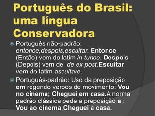 Português do Brasil:
uma língua
Conservadora
 Português não-padrão:
entonce,despois,escuitar. Entonce
(Então) vem do latim in tunce. Despois
(Depois) vem de de ex post.Escuitar
vem do latim ascultare.
 Português-padrão: Uso da preposição
em regendo verbos de movimento: Vou
no cinema; Cheguei em casa.A norma
padrão clássica pede a preposição a :
Vou ao cinema;Cheguei a casa.
 