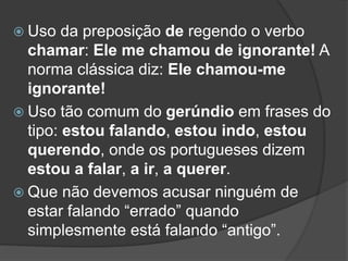  Uso da preposição de regendo o verbo
chamar: Ele me chamou de ignorante! A
norma clássica diz: Ele chamou-me
ignorante!
 Uso tão comum do gerúndio em frases do
tipo: estou falando, estou indo, estou
querendo, onde os portugueses dizem
estou a falar, a ir, a querer.
 Que não devemos acusar ninguém de
estar falando “errado” quando
simplesmente está falando “antigo”.
 