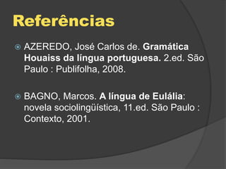 Referências
 AZEREDO, José Carlos de. Gramática
Houaiss da língua portuguesa. 2.ed. São
Paulo : Publifolha, 2008.
 BAGNO, Marcos. A língua de Eulália:
novela sociolingüística, 11.ed. São Paulo :
Contexto, 2001.
 
