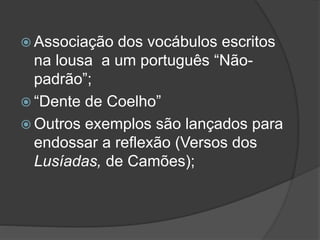  Associação dos vocábulos escritos
na lousa a um português “Não-
padrão”;
 “Dente de Coelho”
 Outros exemplos são lançados para
endossar a reflexão (Versos dos
Lusíadas, de Camões);
 