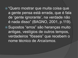  “Quero mostrar que muita coisa que
a gente pensa está errada, que é fala
de ‘gente ignorante’, na verdade não
é nada disso” (BAGNO, 2001, p.119).
 Supostos “erros” são heranças muito
antigas, vestígios de outros tempos,
verdadeiros “fósseis” que recebem o
nome técnico de Arcaísmos.
 