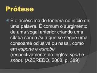 Prótese
 É o acréscimo de fonema no início de
uma palavra. É comum o surgimento
de uma vogal anterior criando uma
sílaba com o /s/ a que se segue uma
consoante oclusiva ou nasal, como
em esporte e esnobe
(respectivamente do Inglês: sport e
snob). (AZEREDO, 2008, p. 389)
 
