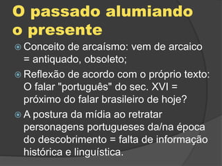 O passado alumiando
o presente
 Conceito de arcaísmo: vem de arcaico
= antiquado, obsoleto;
 Reflexão de acordo com o próprio texto:
O falar "português" do sec. XVI =
próximo do falar brasileiro de hoje?
 A postura da mídia ao retratar
personagens portugueses da/na época
do descobrimento = falta de informação
histórica e linguística.
 